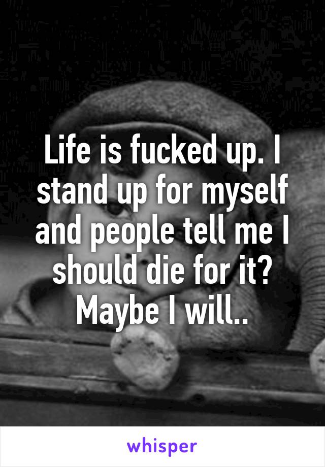 Life is fucked up. I stand up for myself and people tell me I should die for it? Maybe I will..