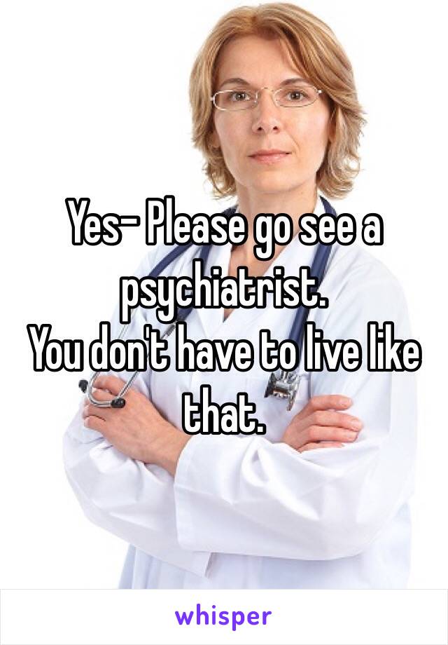 Yes- Please go see a psychiatrist.
You don't have to live like that.