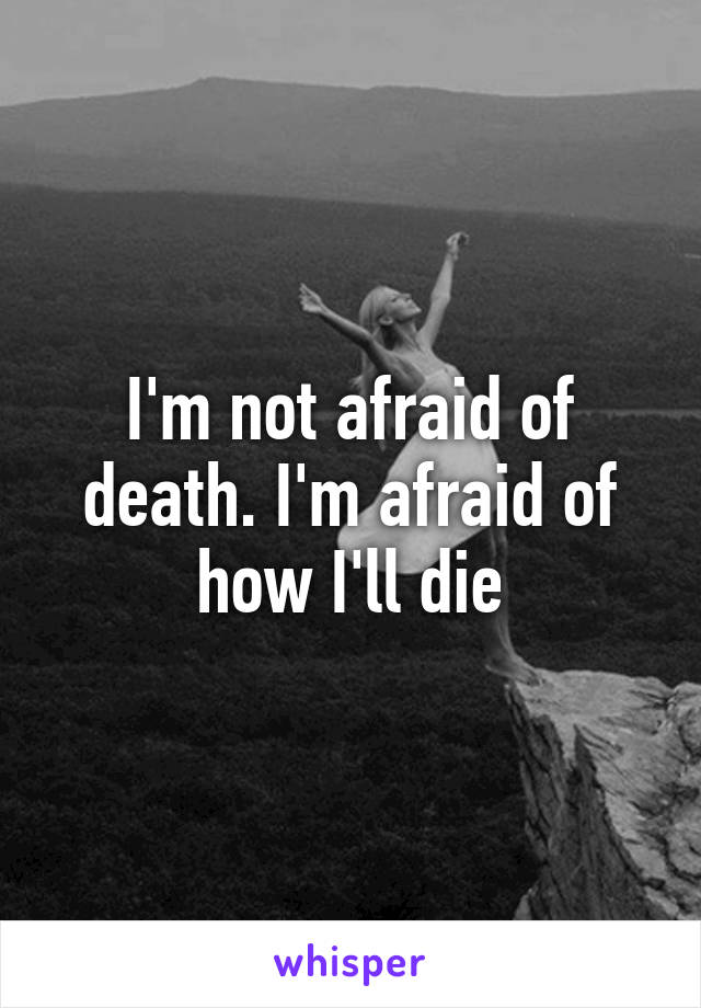 I'm not afraid of death. I'm afraid of how I'll die