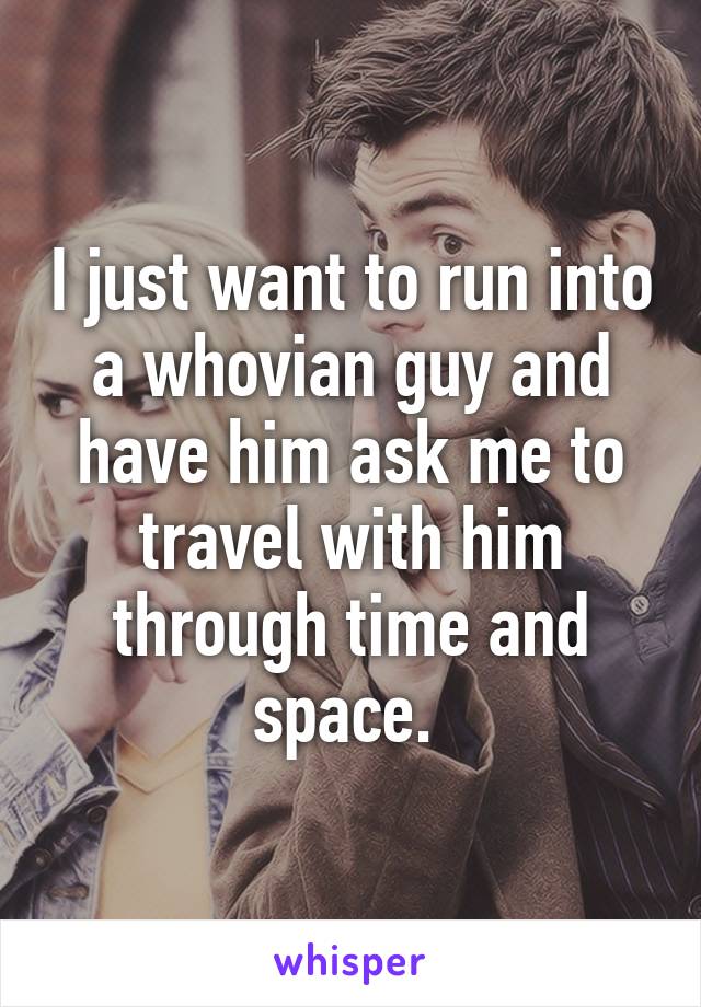 I just want to run into a whovian guy and have him ask me to travel with him through time and space. 