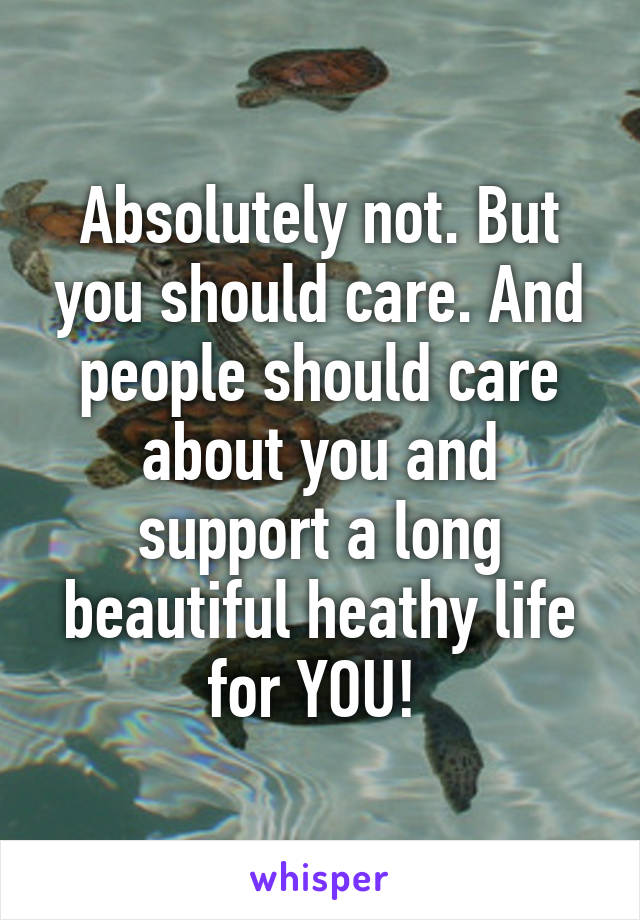 Absolutely not. But you should care. And people should care about you and support a long beautiful heathy life for YOU! 