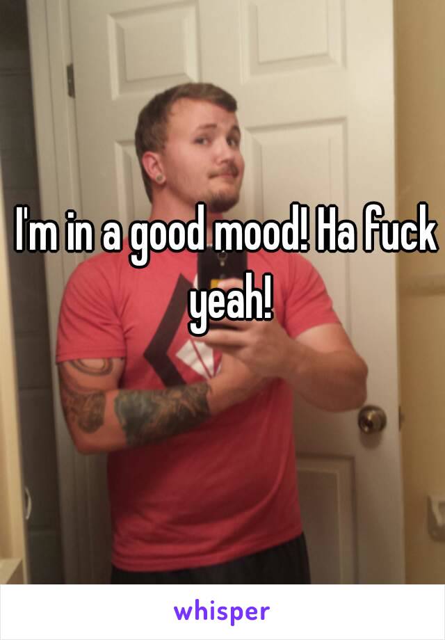 I'm in a good mood! Ha fuck yeah!