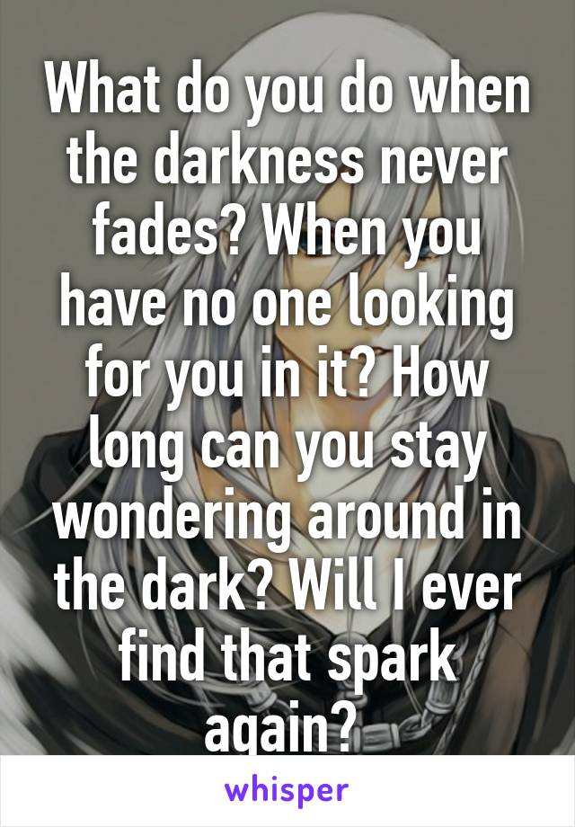 What do you do when the darkness never fades? When you have no one looking for you in it? How long can you stay wondering around in the dark? Will I ever find that spark again? 