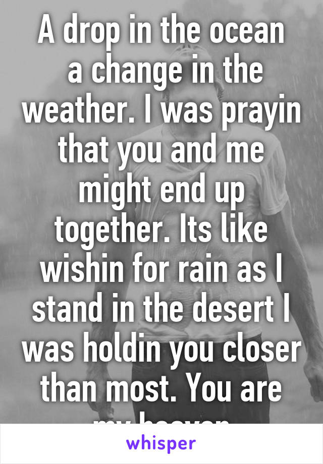 A drop in the ocean
 a change in the weather. I was prayin that you and me might end up together. Its like wishin for rain as I stand in the desert I was holdin you closer than most. You are my heaven