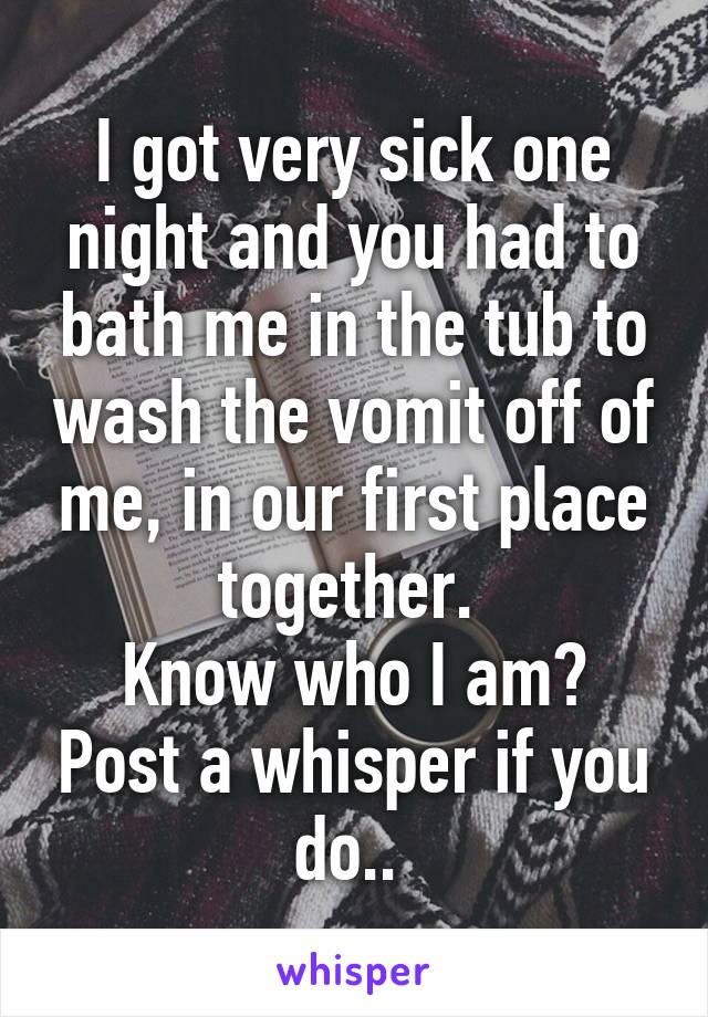 I got very sick one night and you had to bath me in the tub to wash the vomit off of me, in our first place together. 
Know who I am? Post a whisper if you do.. 