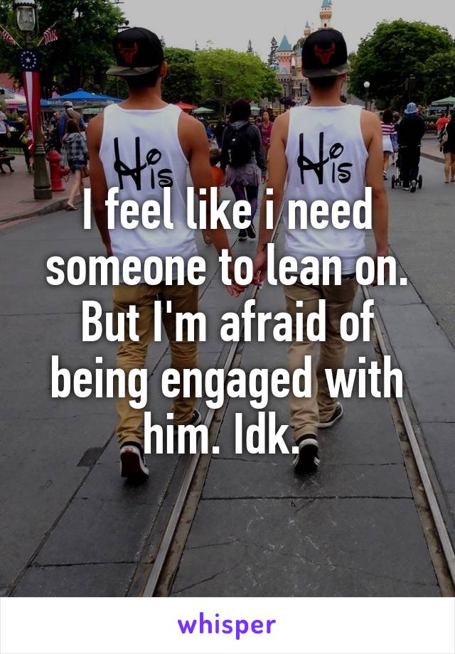 I feel like i need someone to lean on. But I'm afraid of being engaged with him. Idk. 