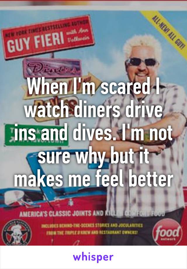 When I'm scared I watch diners drive ins and dives. I'm not sure why but it makes me feel better