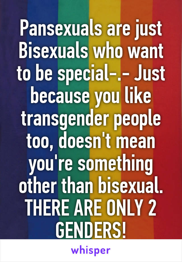 Pansexuals are just Bisexuals who want to be special-.- Just because you like transgender people too, doesn't mean you're something other than bisexual. THERE ARE ONLY 2 GENDERS!