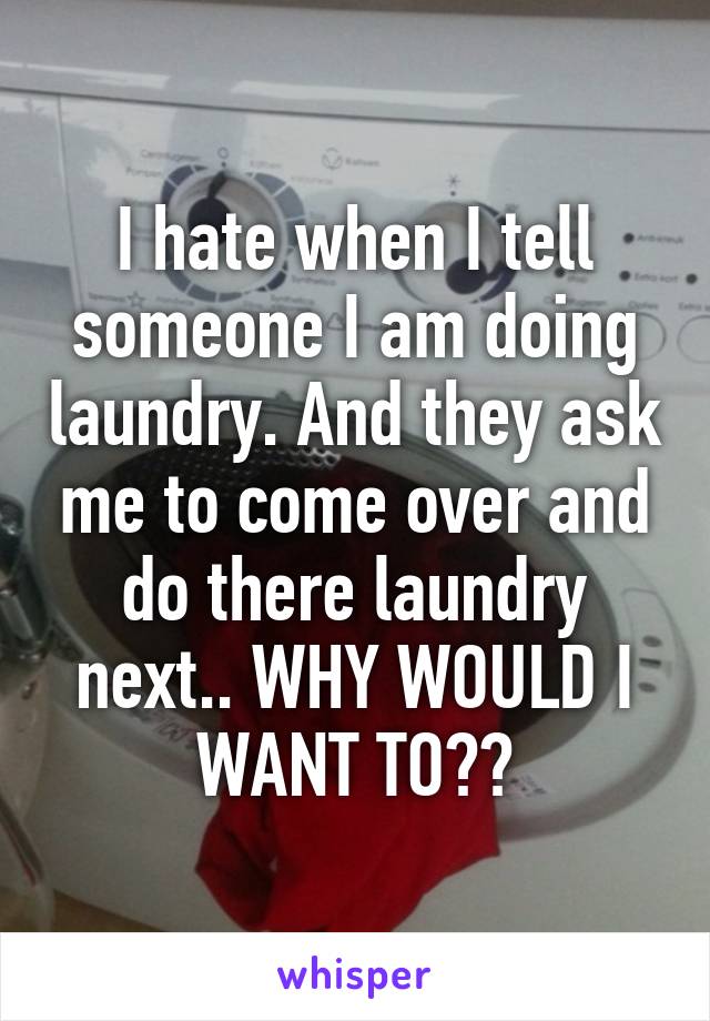 I hate when I tell someone I am doing laundry. And they ask me to come over and do there laundry next.. WHY WOULD I WANT TO??