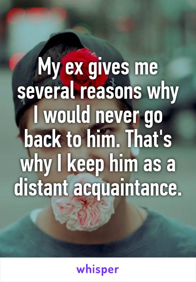 My ex gives me several reasons why I would never go back to him. That's why I keep him as a distant acquaintance. 