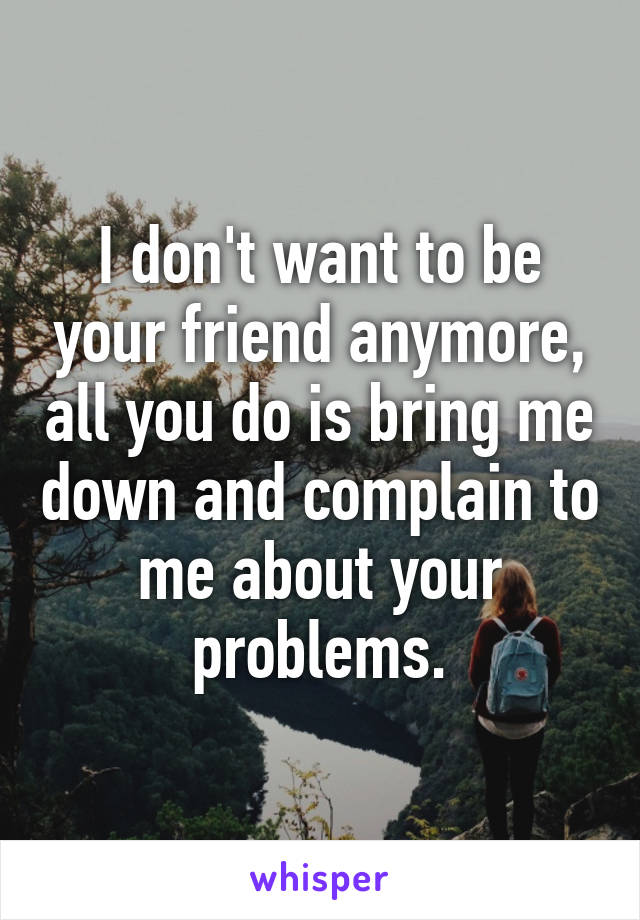 I don't want to be your friend anymore, all you do is bring me down and complain to me about your problems.