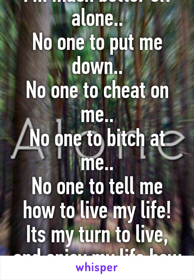 I'm much better off alone..
No one to put me down..
No one to cheat on me..
No one to bitch at me..
No one to tell me how to live my life!
Its my turn to live, and enjoy my life how I want.