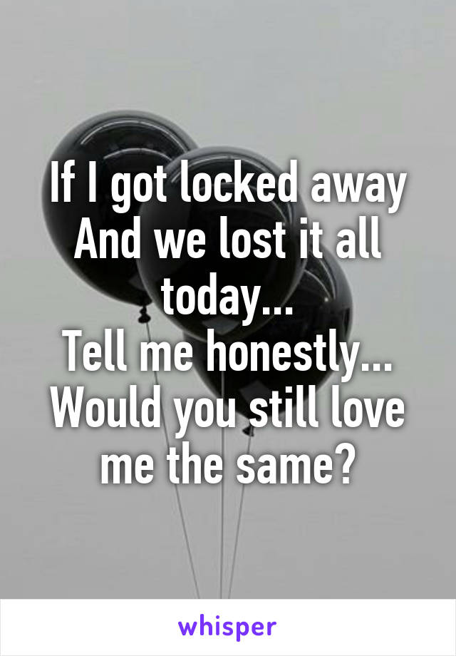 If I got locked away
And we lost it all today...
Tell me honestly...
Would you still love me the same?