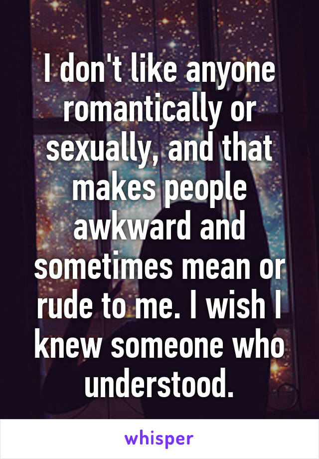 I don't like anyone romantically or sexually, and that makes people awkward and sometimes mean or rude to me. I wish I knew someone who understood.