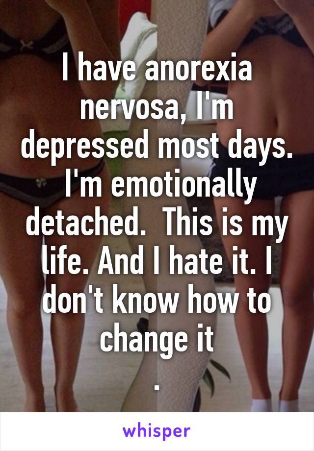 I have anorexia nervosa, I'm depressed most days.  I'm emotionally detached.  This is my life. And I hate it. I don't know how to change it
.