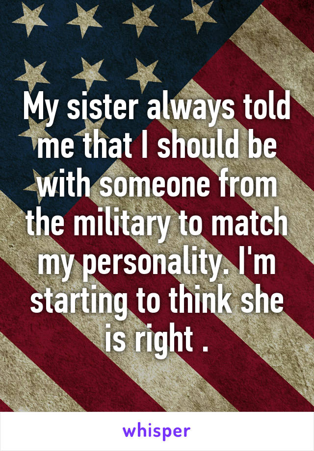 My sister always told me that I should be with someone from the military to match my personality. I'm starting to think she is right .