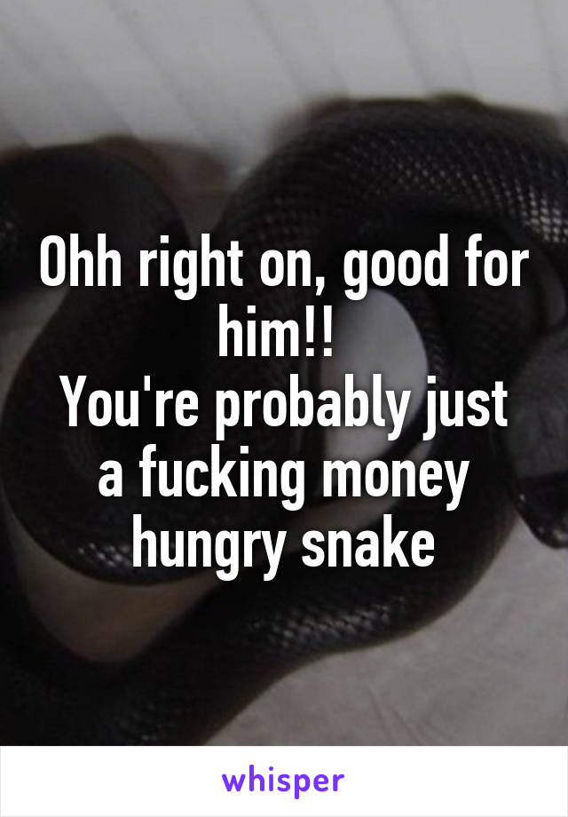 Ohh right on, good for him!! 
You're probably just a fucking money hungry snake