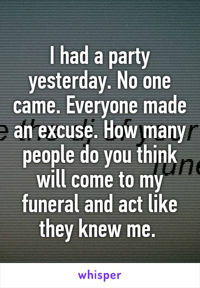 I had a party yesterday. No one came. Everyone made an excuse. How many people do you think will come to my funeral and act like they knew me. 