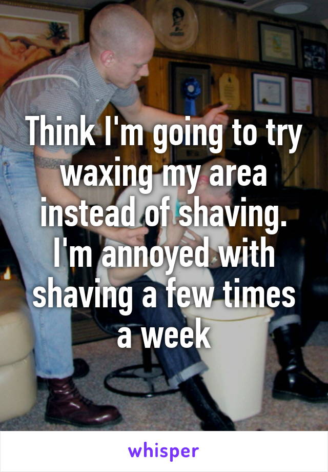 Think I'm going to try waxing my area instead of shaving. I'm annoyed with shaving a few times a week