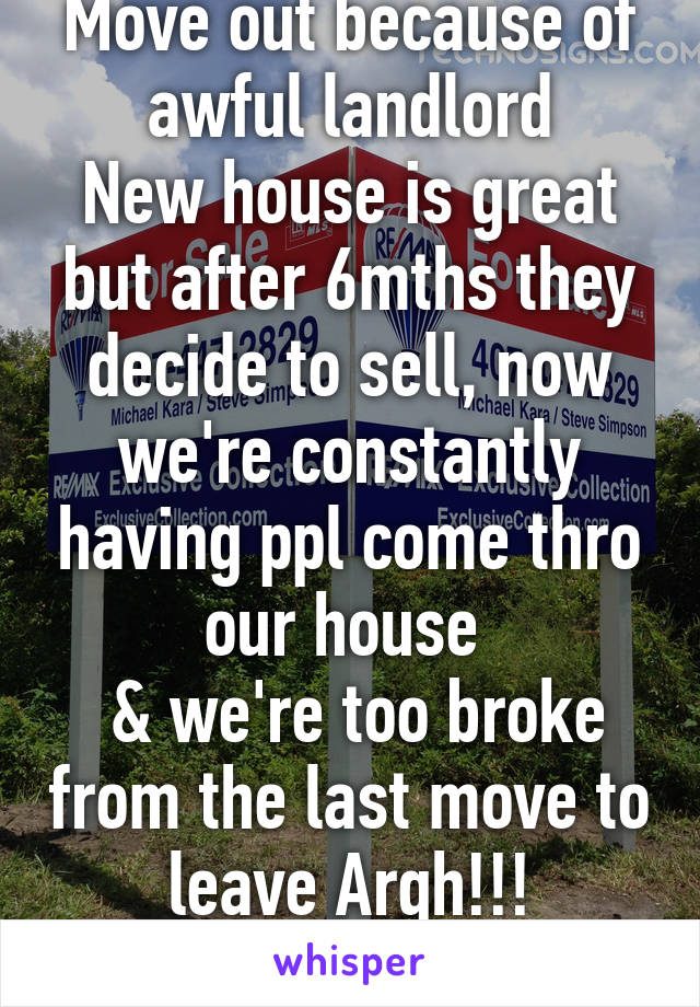 Move out because of awful landlord
New house is great but after 6mths they decide to sell, now we're constantly having ppl come thro our house 
 & we're too broke from the last move to leave Argh!!!
