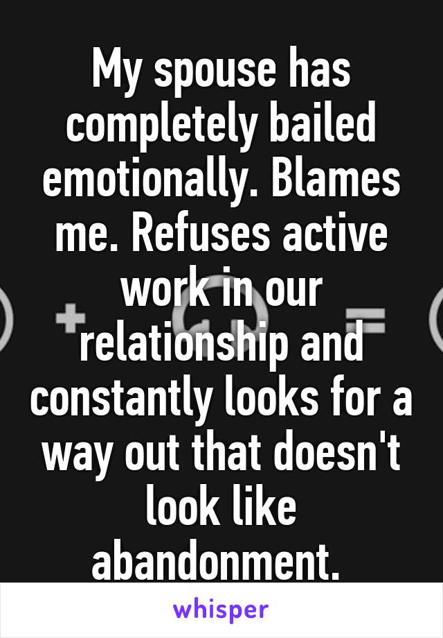 My spouse has completely bailed emotionally. Blames me. Refuses active work in our relationship and constantly looks for a way out that doesn't look like abandonment. 