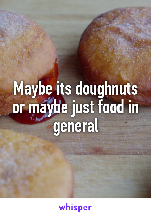 Maybe its doughnuts or maybe just food in general