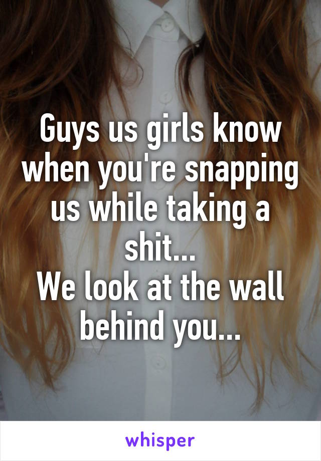 Guys us girls know when you're snapping us while taking a shit...
We look at the wall behind you...