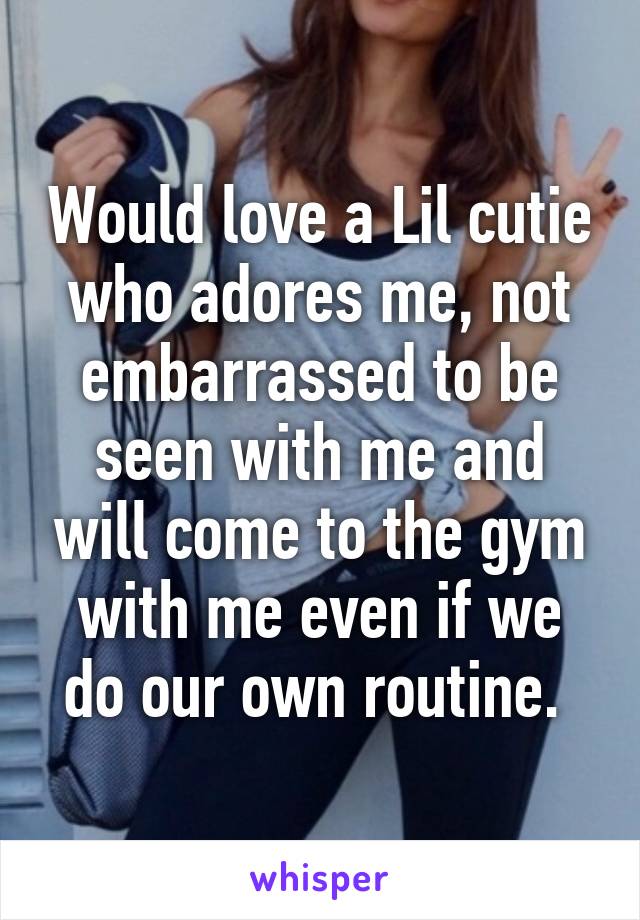 Would love a Lil cutie who adores me, not embarrassed to be seen with me and will come to the gym with me even if we do our own routine. 