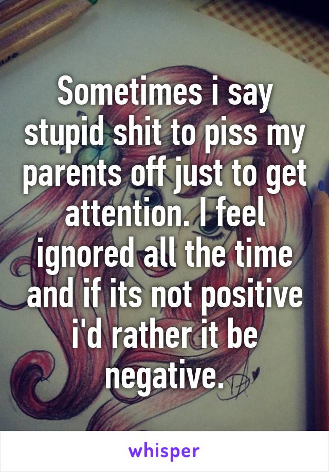 Sometimes i say stupid shit to piss my parents off just to get attention. I feel ignored all the time and if its not positive i'd rather it be negative.