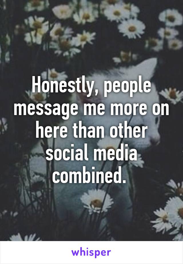 Honestly, people message me more on here than other social media combined. 