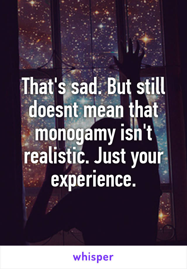 That's sad. But still doesnt mean that monogamy isn't realistic. Just your experience.