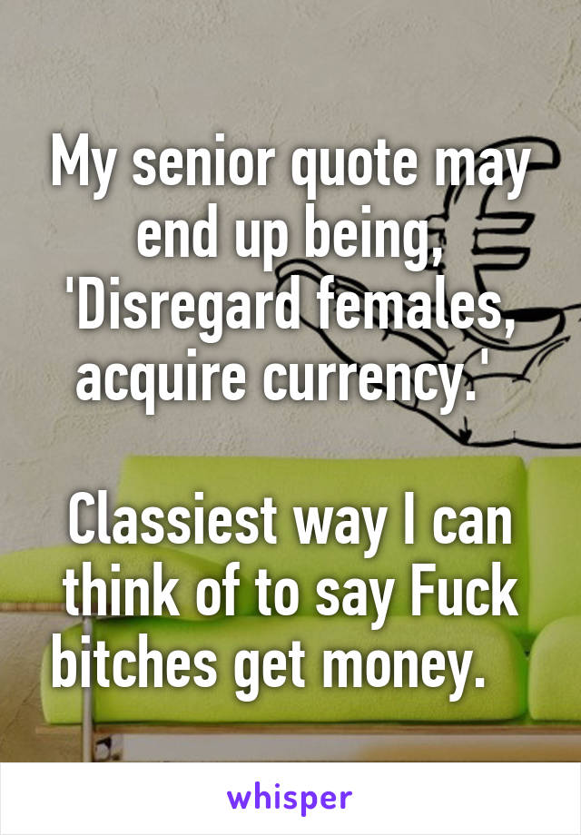 My senior quote may end up being,
'Disregard females, acquire currency.' 

Classiest way I can think of to say Fuck bitches get money.   