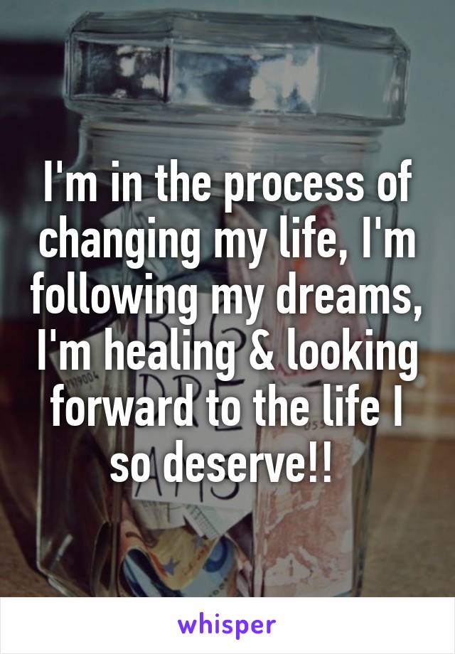 I'm in the process of changing my life, I'm following my dreams, I'm healing & looking forward to the life I so deserve!! 