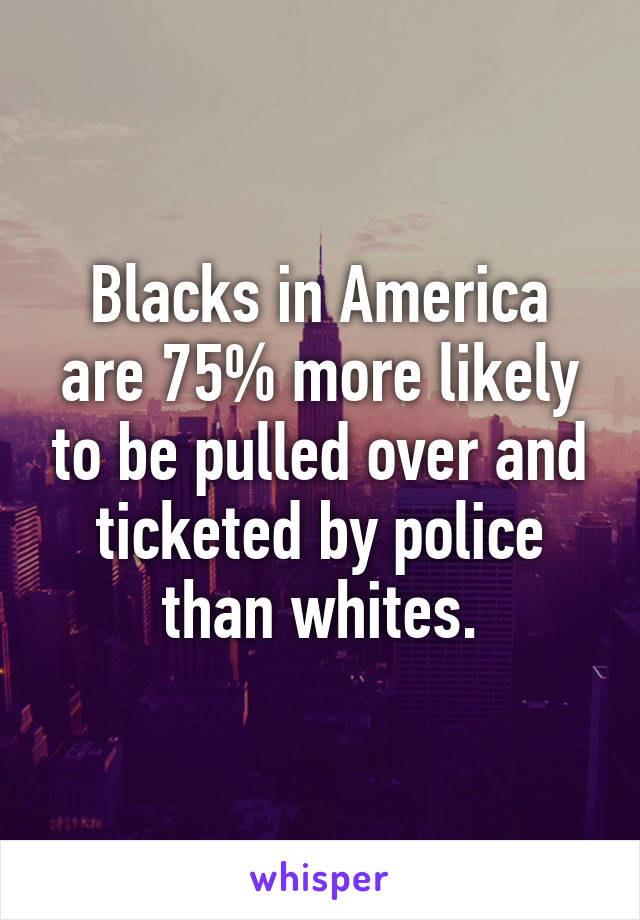 Blacks in America are 75% more likely to be pulled over and ticketed by police than whites.