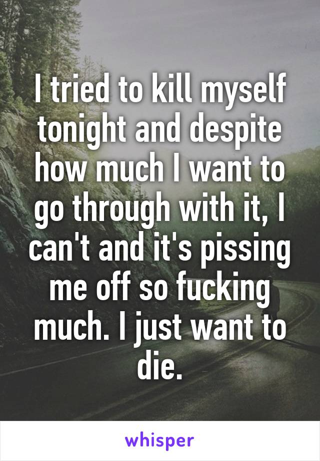 I tried to kill myself tonight and despite how much I want to go through with it, I can't and it's pissing me off so fucking much. I just want to die.