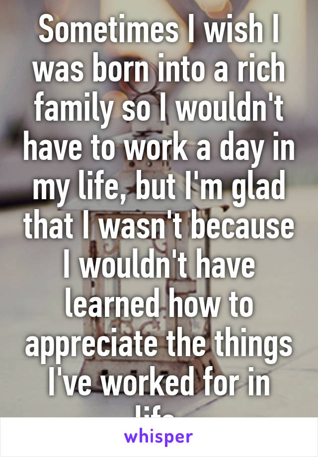 Sometimes I wish I was born into a rich family so I wouldn't have to work a day in my life, but I'm glad that I wasn't because I wouldn't have learned how to appreciate the things I've worked for in life.