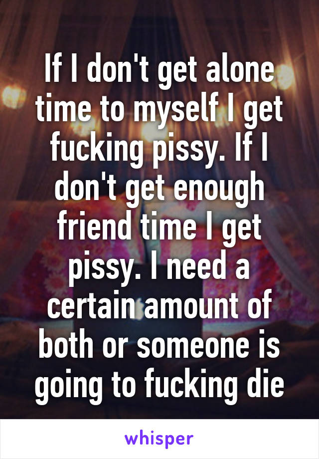 If I don't get alone time to myself I get fucking pissy. If I don't get enough friend time I get pissy. I need a certain amount of both or someone is going to fucking die