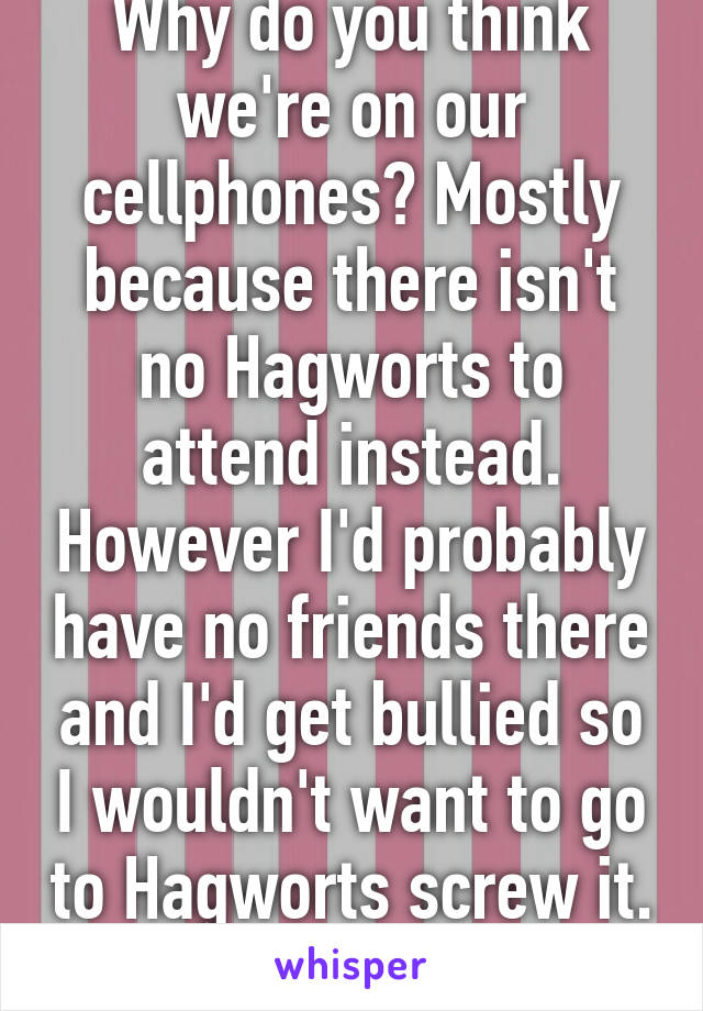 Why do you think we're on our cellphones? Mostly because there isn't no Hagworts to attend instead. However I'd probably have no friends there and I'd get bullied so I wouldn't want to go to Hagworts screw it. 