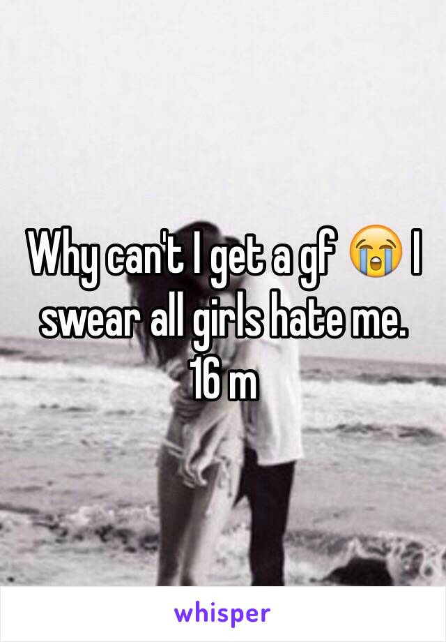 Why can't I get a gf 😭 I swear all girls hate me. 
16 m