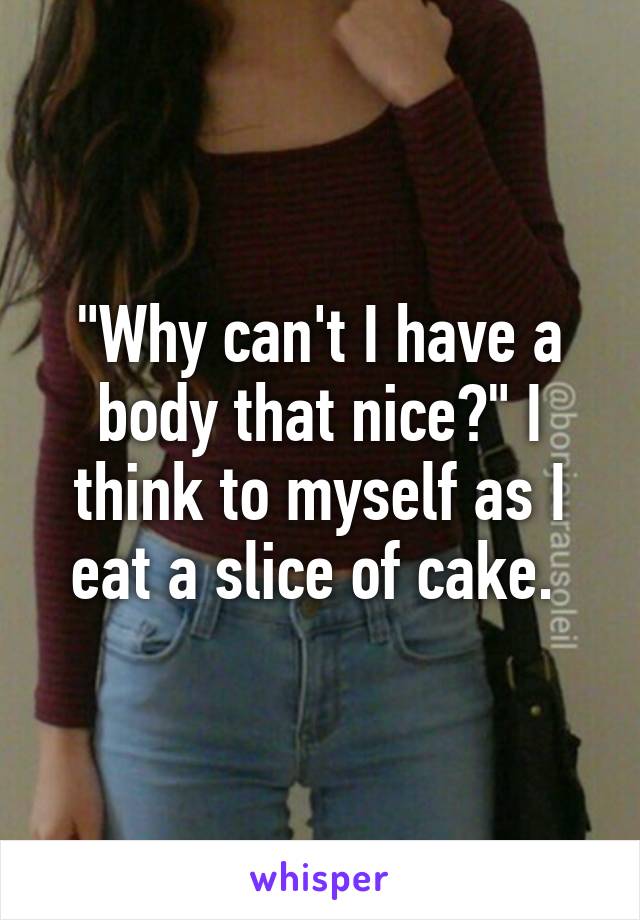 "Why can't I have a body that nice?" I think to myself as I eat a slice of cake. 