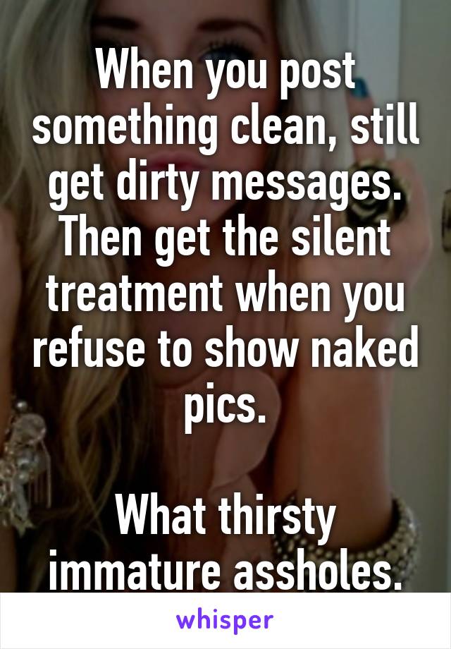 When you post something clean, still get dirty messages. Then get the silent treatment when you refuse to show naked pics.

What thirsty immature assholes.