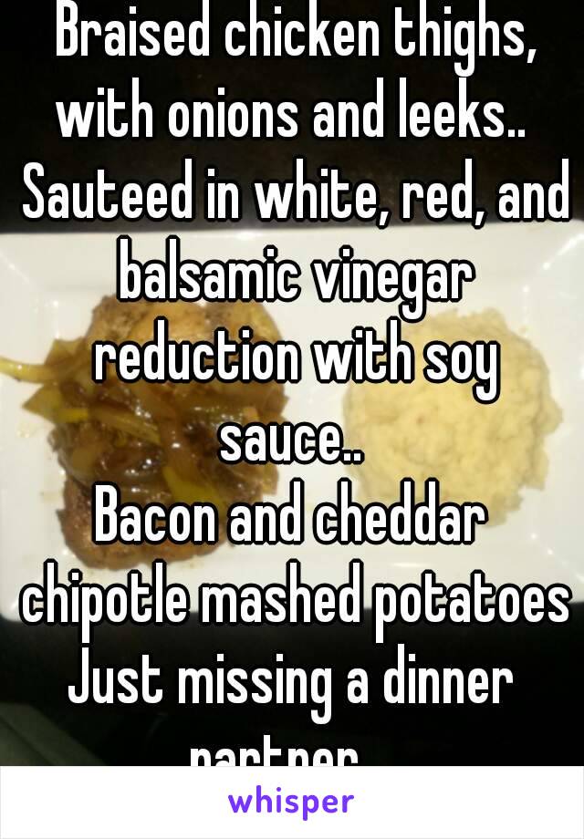  Braised chicken thighs, with onions and leeks..  Sauteed in white, red, and balsamic vinegar reduction with soy sauce.. 
Bacon and cheddar chipotle mashed potatoes
Just missing a dinner partner..  