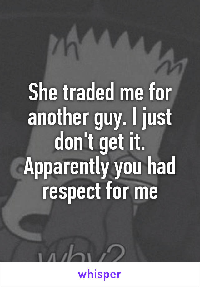 She traded me for another guy. I just don't get it. Apparently you had respect for me