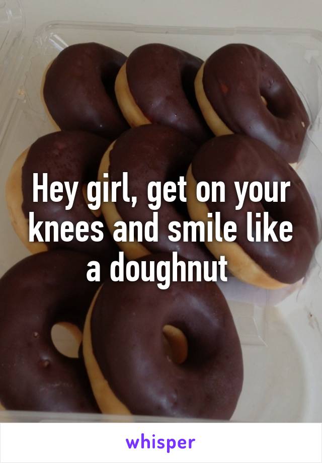 Hey girl, get on your knees and smile like a doughnut 