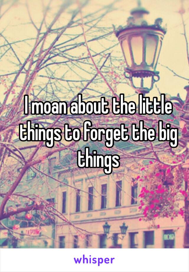 I moan about the little things to forget the big things 