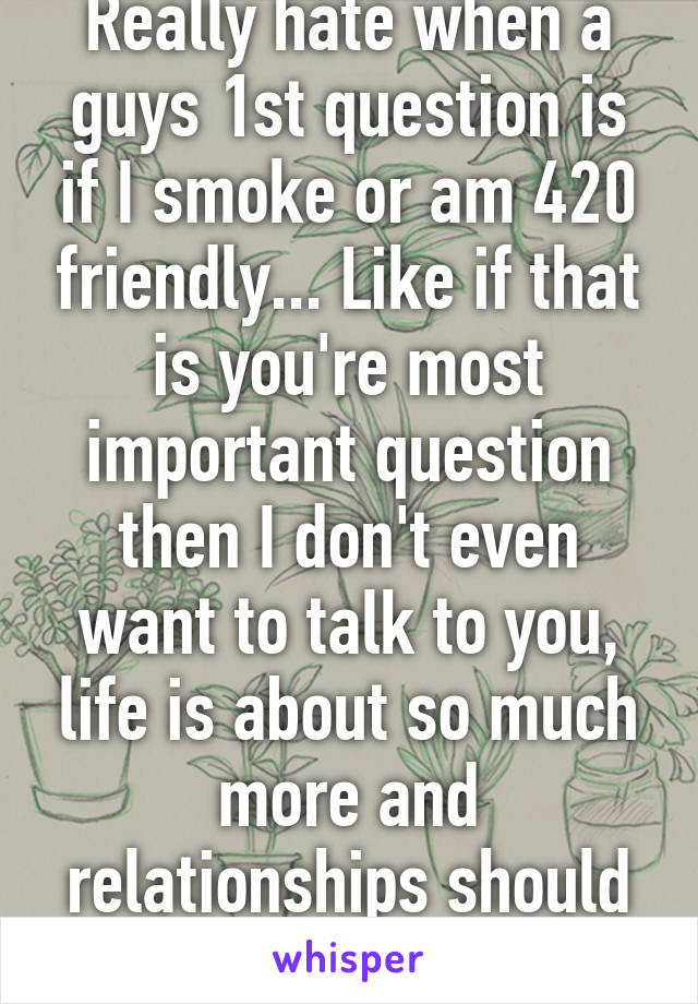 Really hate when a guys 1st question is if I smoke or am 420 friendly... Like if that is you're most important question then I don't even want to talk to you, life is about so much more and relationships should be too...