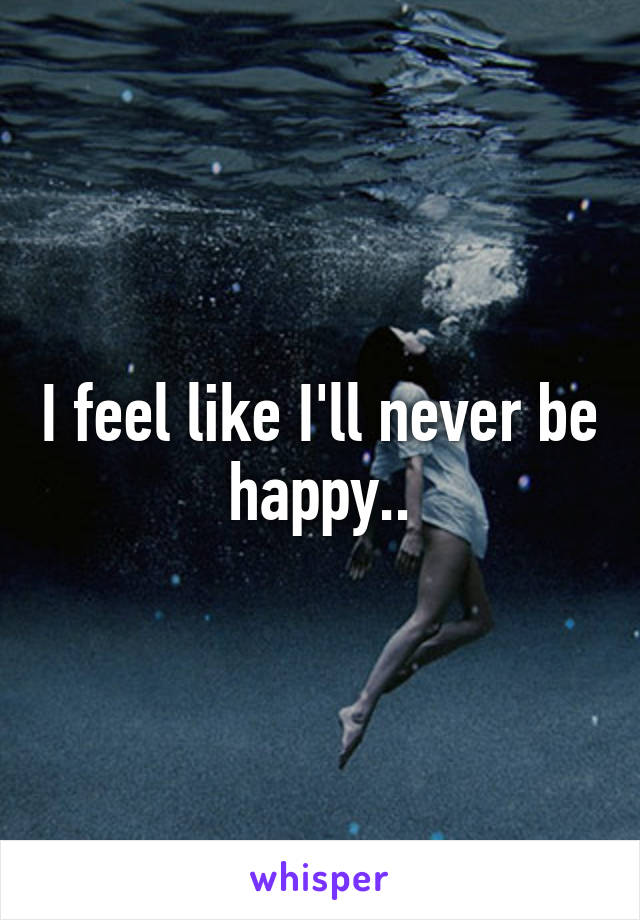 I feel like I'll never be happy..