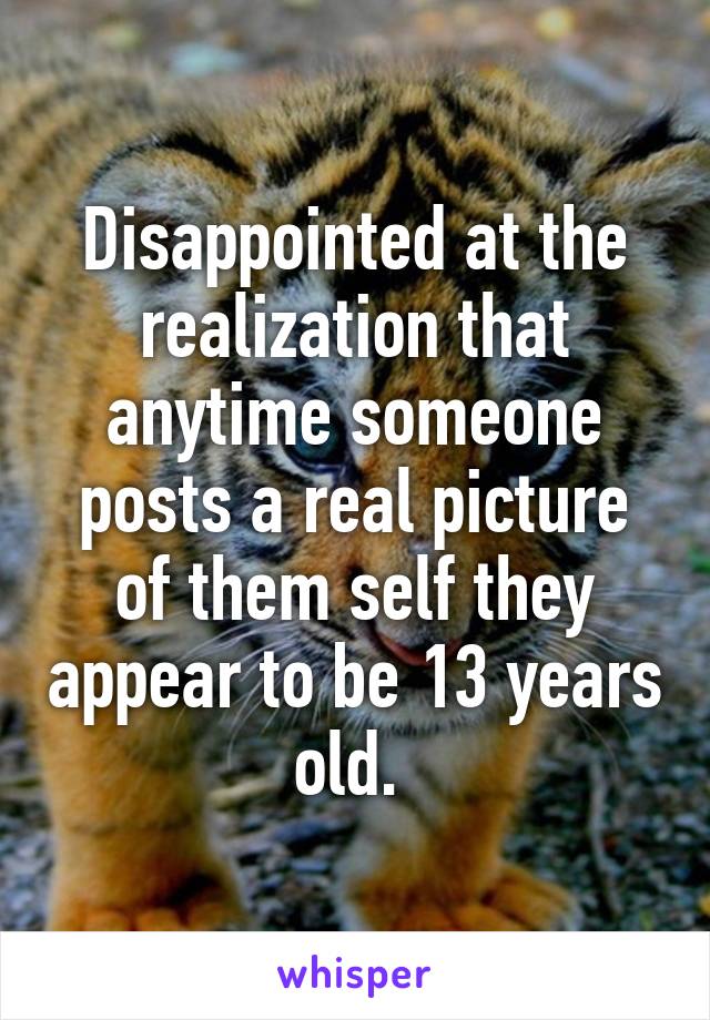 Disappointed at the realization that anytime someone posts a real picture of them self they appear to be 13 years old. 