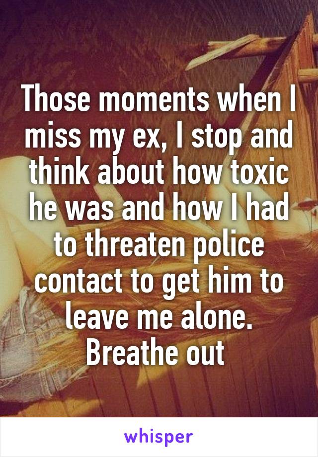 Those moments when I miss my ex, I stop and think about how toxic he was and how I had to threaten police contact to get him to leave me alone. Breathe out 