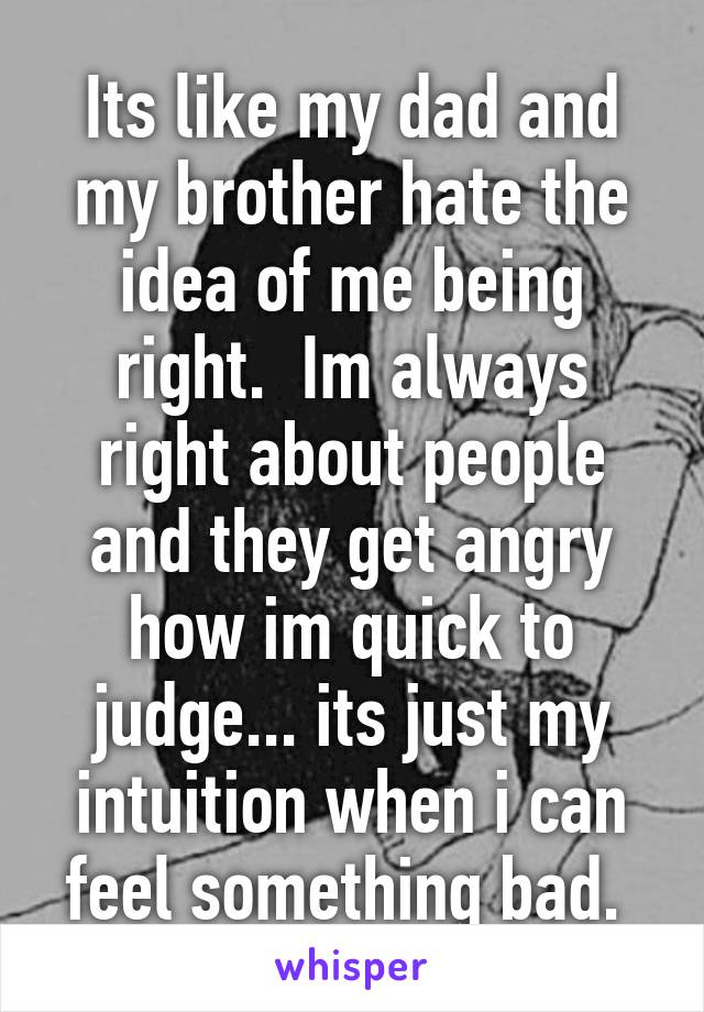 Its like my dad and my brother hate the idea of me being right.  Im always right about people and they get angry how im quick to judge... its just my intuition when i can feel something bad. 